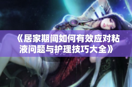 《居家期间如何有效应对粘液问题与护理技巧大全》