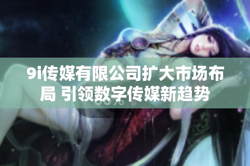 9i传媒有限公司扩大市场布局 引领数字传媒新趋势
