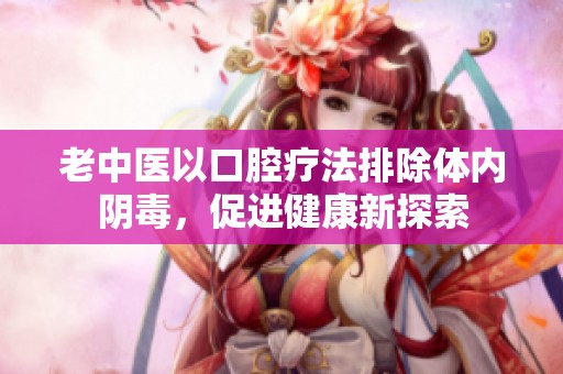 老中医以口腔疗法排除体内阴毒，促进健康新探索