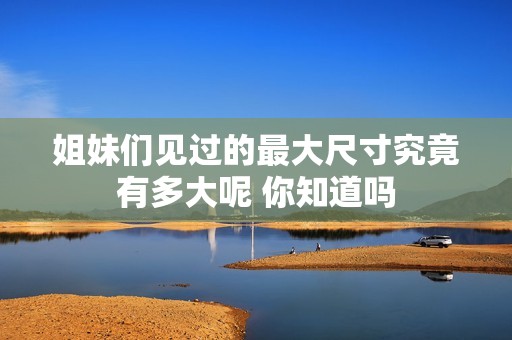 姐妹们见过的最大尺寸究竟有多大呢 你知道吗