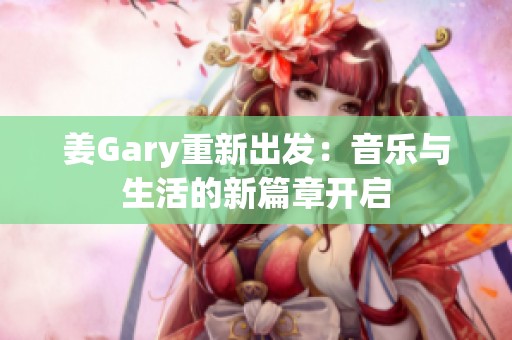 姜Gary重新出发：音乐与生活的新篇章开启