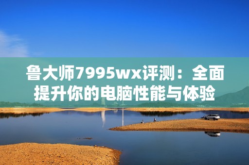 鲁大师7995wx评测：全面提升你的电脑性能与体验