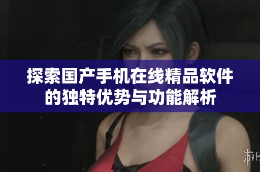 探索国产手机在线精品软件的独特优势与功能解析
