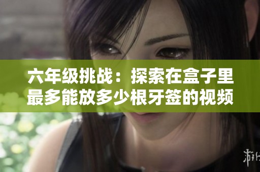 六年级挑战：探索在盒子里最多能放多少根牙签的视频