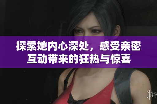 探索她内心深处，感受亲密互动带来的狂热与惊喜