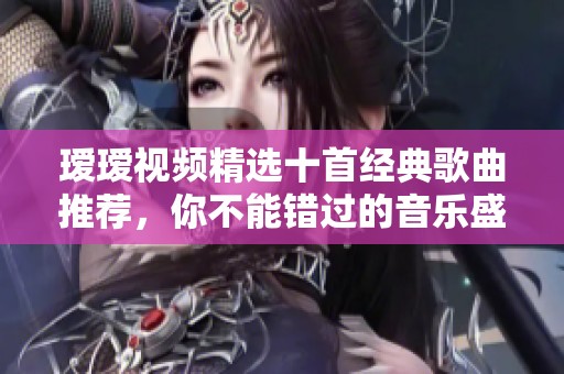 瑷瑷视频精选十首经典歌曲推荐，你不能错过的音乐盛宴