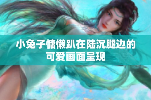 小兔子慵懒趴在陆沉腿边的可爱画面呈现