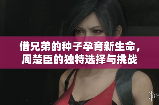 借兄弟的种子孕育新生命，周楚臣的独特选择与挑战