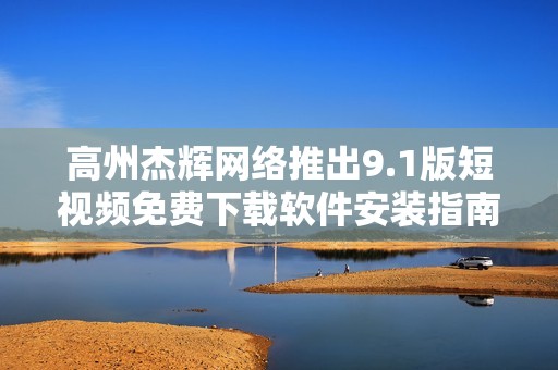 高州杰辉网络推出9.1版短视频免费下载软件安装指南