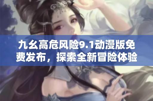 九幺高危风险9.1动漫版免费发布，探索全新冒险体验
