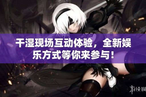 干湿现场互动体验，全新娱乐方式等你来参与！