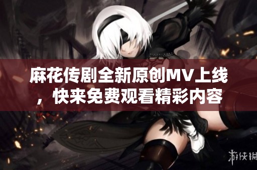 麻花传剧全新原创MV上线，快来免费观看精彩内容