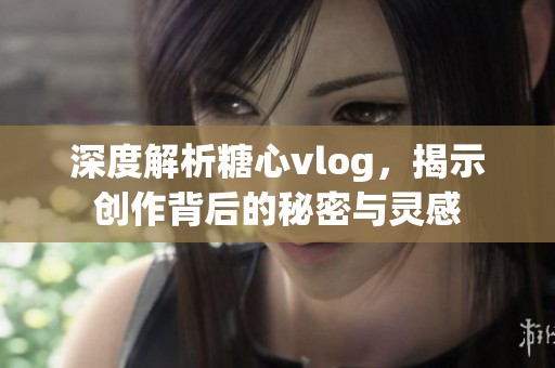 深度解析糖心vlog，揭示创作背后的秘密与灵感