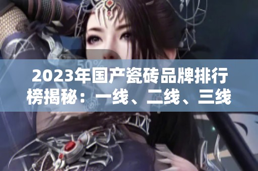 2023年国产瓷砖品牌排行榜揭秘：一线、二线、三线品牌详解
