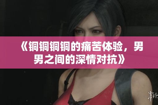 《铜铜铜铜的痛苦体验，男男之间的深情对抗》