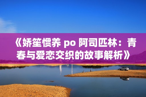 《娇笙惯养 po 阿司匹林：青春与爱恋交织的故事解析》