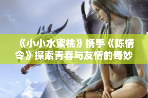《小小水蜜桃》携手《陈情令》探索青春与友情的奇妙旅程