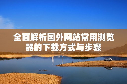 全面解析国外网站常用浏览器的下载方式与步骤