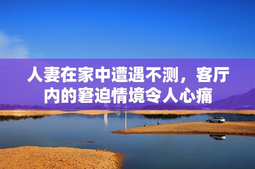 人妻在家中遭遇不测，客厅内的窘迫情境令人心痛