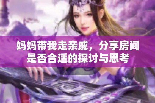 妈妈带我走亲戚，分享房间是否合适的探讨与思考