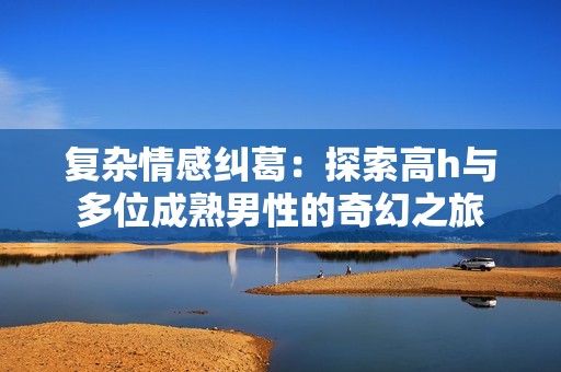 复杂情感纠葛：探索高h与多位成熟男性的奇幻之旅