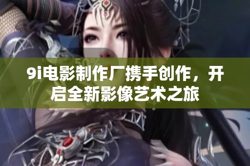 9i电影制作厂携手创作，开启全新影像艺术之旅
