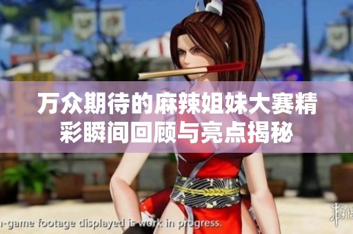 万众期待的麻辣姐妹大赛精彩瞬间回顾与亮点揭秘