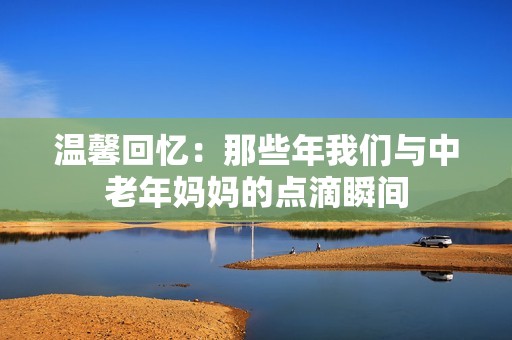温馨回忆：那些年我们与中老年妈妈的点滴瞬间
