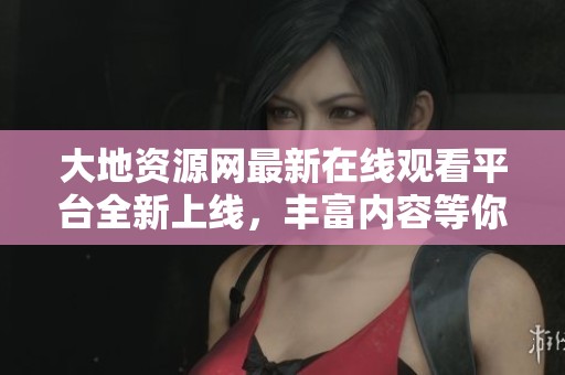 大地资源网最新在线观看平台全新上线，丰富内容等你探索