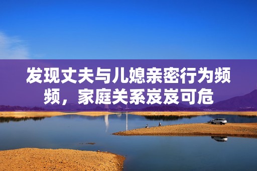 发现丈夫与儿媳亲密行为频频，家庭关系岌岌可危