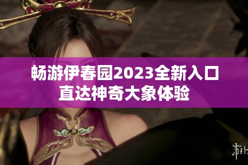 畅游伊春园2023全新入口直达神奇大象体验