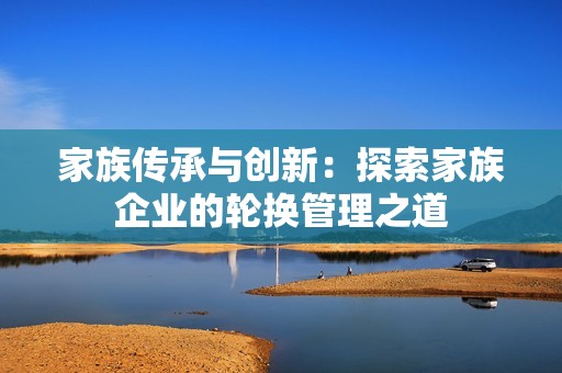 家族传承与创新：探索家族企业的轮换管理之道