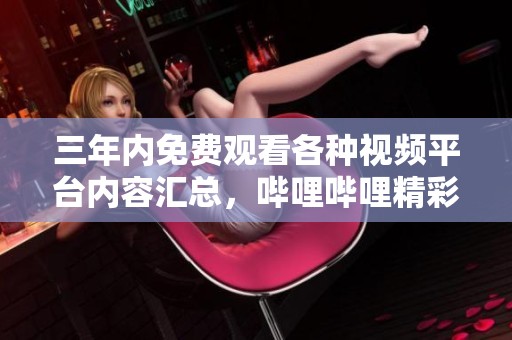 三年内免费观看各种视频平台内容汇总，哔哩哔哩精彩推荐