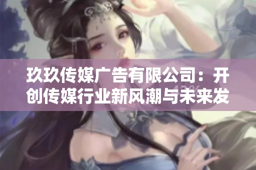 玖玖传媒广告有限公司：开创传媒行业新风潮与未来发展方向