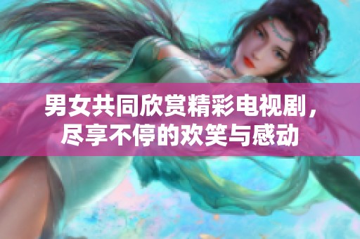 男女共同欣赏精彩电视剧，尽享不停的欢笑与感动