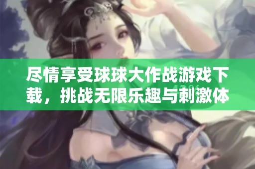 尽情享受球球大作战游戏下载，挑战无限乐趣与刺激体验
