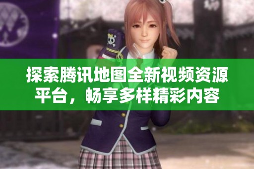 探索腾讯地图全新视频资源平台，畅享多样精彩内容