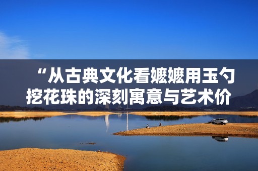 “从古典文化看嬷嬷用玉勺挖花珠的深刻寓意与艺术价值”