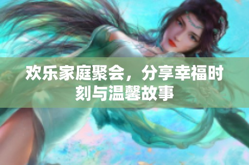 欢乐家庭聚会，分享幸福时刻与温馨故事