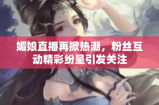 媚娘直播再掀热潮，粉丝互动精彩纷呈引发关注