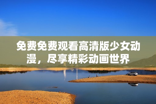 免费免费观看高清版少女动漫，尽享精彩动画世界