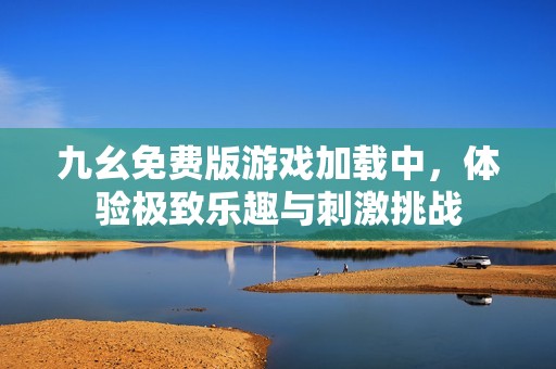 九幺免费版游戏加载中，体验极致乐趣与刺激挑战
