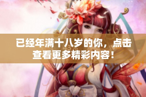 已经年满十八岁的你，点击查看更多精彩内容！