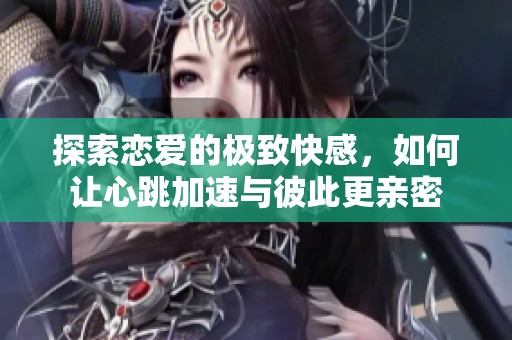 探索恋爱的极致快感，如何让心跳加速与彼此更亲密