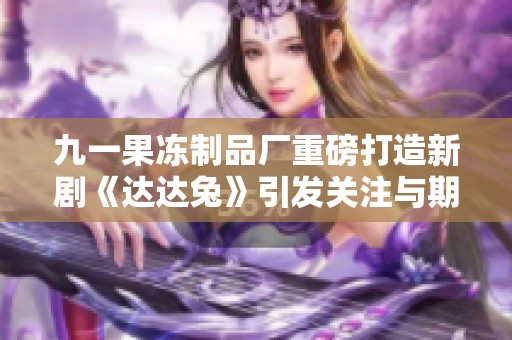 九一果冻制品厂重磅打造新剧《达达兔》引发关注与期待