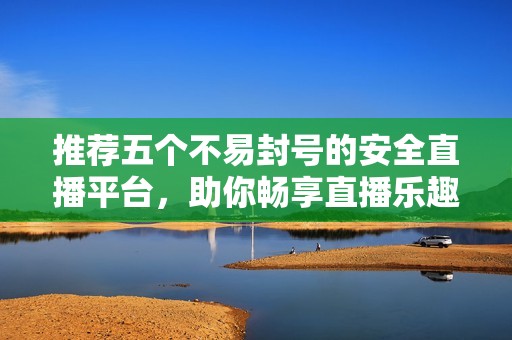 推荐五个不易封号的安全直播平台，助你畅享直播乐趣