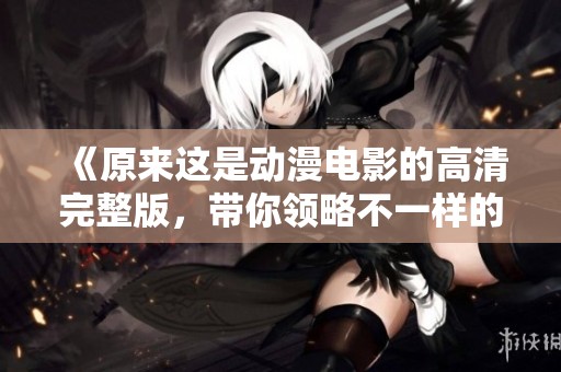 《原来这是动漫电影的高清完整版，带你领略不一样的精彩》