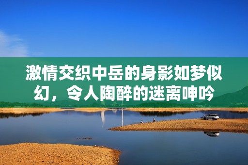 激情交织中岳的身影如梦似幻，令人陶醉的迷离呻吟