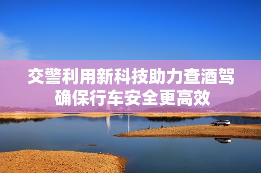 交警利用新科技助力查酒驾 确保行车安全更高效