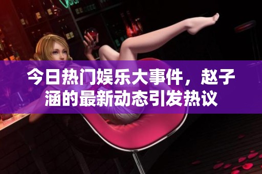 今日热门娱乐大事件，赵子涵的最新动态引发热议